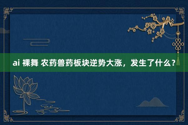 ai 裸舞 农药兽药板块逆势大涨，发生了什么？