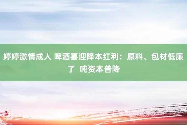 婷婷激情成人 啤酒喜迎降本红利：原料、包材低廉了  吨资本普降