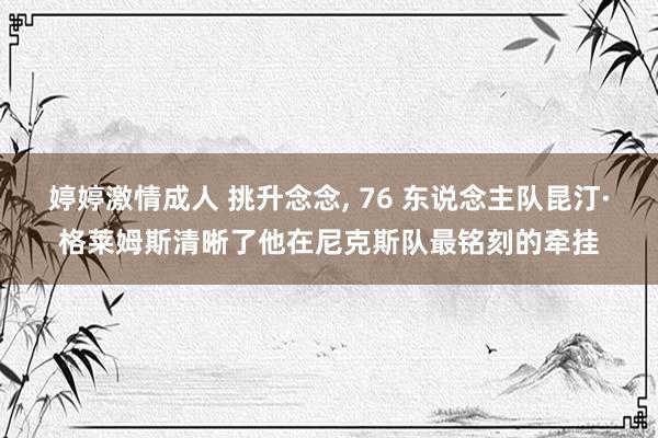 婷婷激情成人 挑升念念， 76 东说念主队昆汀·格莱姆斯清晰了他在尼克斯队最铭刻的牵挂