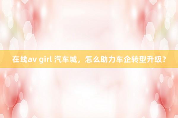 在线av girl 汽车城，怎么助力车企转型升级？