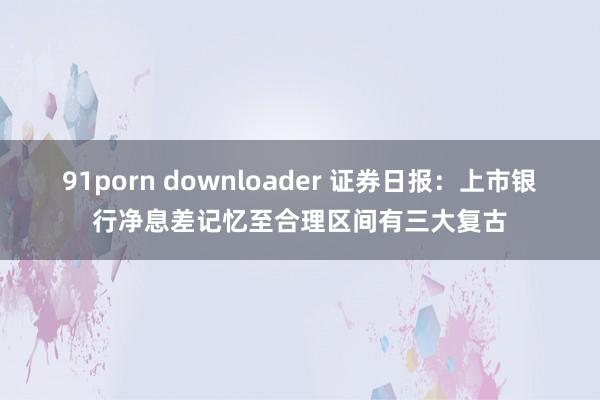91porn downloader 证券日报：上市银行净息差记忆至合理区间有三大复古