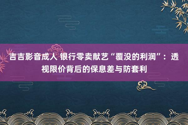 吉吉影音成人 银行零卖献艺“覆没的利润”：透视限价背后的保息差与防套利