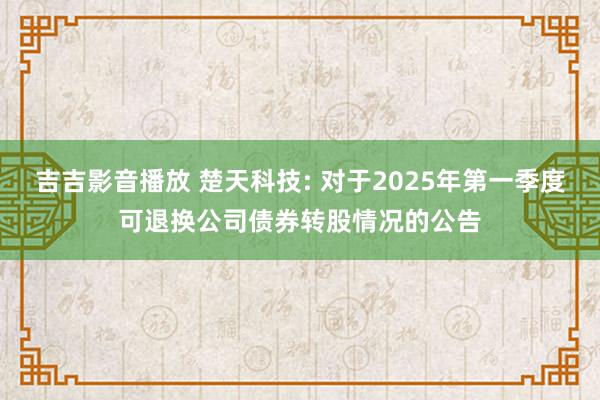吉吉影音播放 楚天科技: 对于2025年第一季度可退换公司债券转股情况的公告