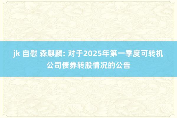 jk 自慰 森麒麟: 对于2025年第一季度可转机公司债券转股情况的公告