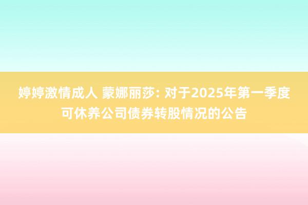 婷婷激情成人 蒙娜丽莎: 对于2025年第一季度可休养公司债券转股情况的公告