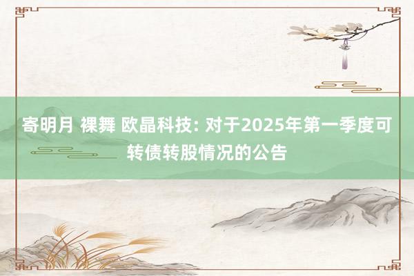 寄明月 裸舞 欧晶科技: 对于2025年第一季度可转债转股情况的公告