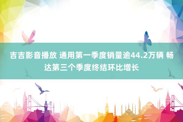 吉吉影音播放 通用第一季度销量逾44.2万辆 畅达第三个季度终结环比增长