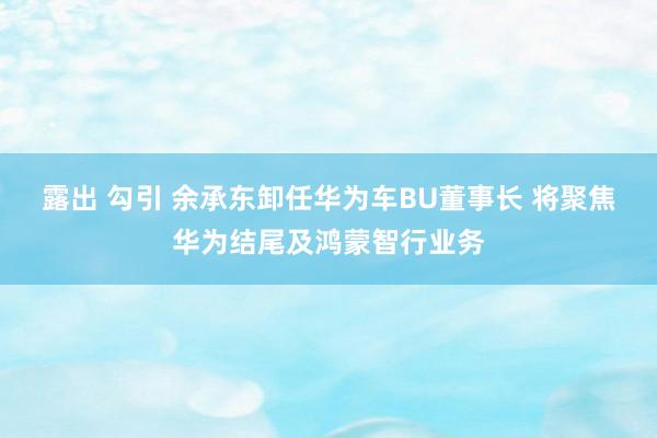 露出 勾引 余承东卸任华为车BU董事长 将聚焦华为结尾及鸿蒙智行业务