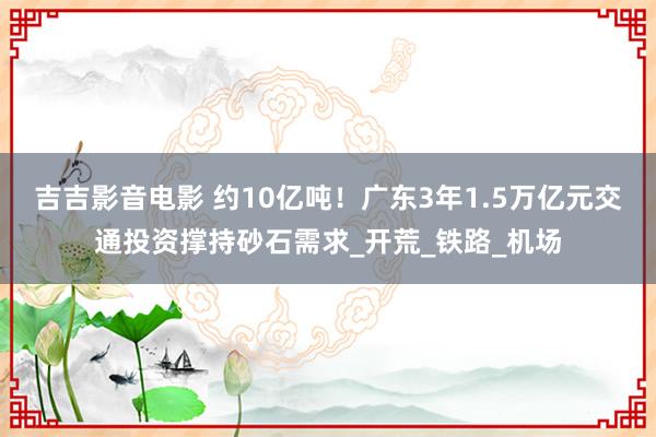 吉吉影音电影 约10亿吨！广东3年1.5万亿元交通投资撑持砂石需求_开荒_铁路_机场