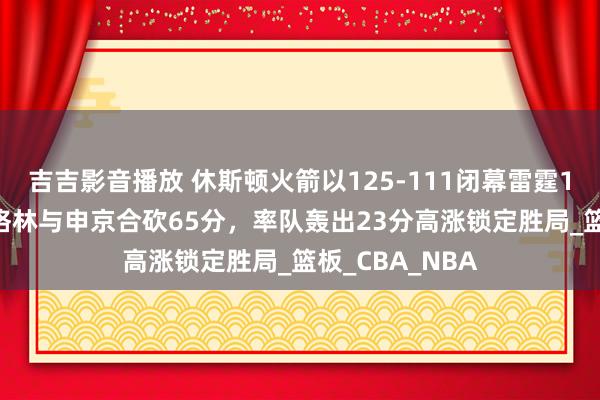 吉吉影音播放 休斯顿火箭以125-111闭幕雷霆11连胜，杰伦·格林与申京合砍65分，率队轰出23分高涨锁定胜局_篮板_CBA_NBA