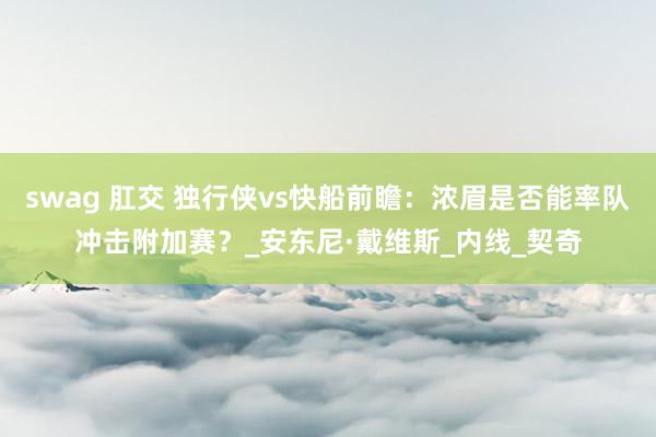 swag 肛交 独行侠vs快船前瞻：浓眉是否能率队冲击附加赛？_安东尼·戴维斯_内线_契奇