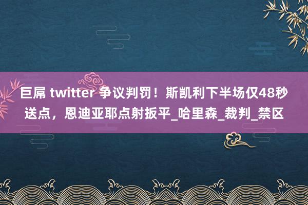 巨屌 twitter 争议判罚！斯凯利下半场仅48秒送点，恩迪亚耶点射扳平_哈里森_裁判_禁区