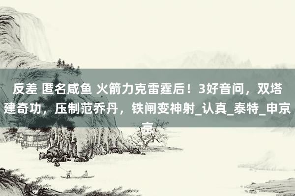 反差 匿名咸鱼 火箭力克雷霆后！3好音问，双塔建奇功，压制范乔丹，铁闸变神射_认真_泰特_申京