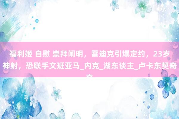 福利姬 自慰 崇拜阐明，雷迪克引爆定约，23岁神射，恐联手文班亚马_内克_湖东谈主_卢卡东契奇