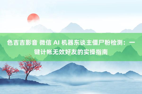 色吉吉影音 微信 AI 机器东谈主僵尸粉检测：一键计帐无效好友的实操指南