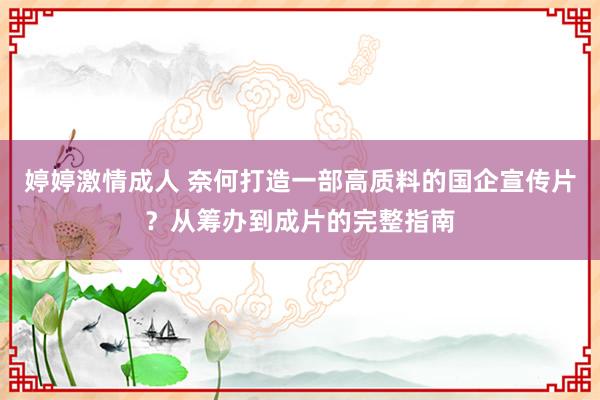婷婷激情成人 奈何打造一部高质料的国企宣传片？从筹办到成片的完整指南