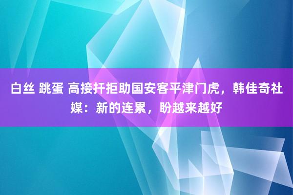 白丝 跳蛋 高接扞拒助国安客平津门虎，韩佳奇社媒：新的连累，盼越来越好
