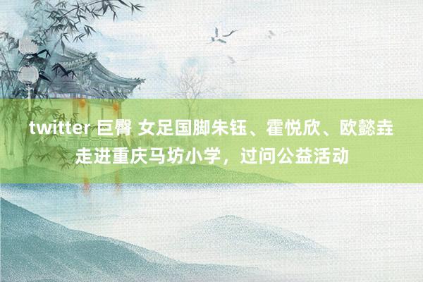 twitter 巨臀 女足国脚朱钰、霍悦欣、欧懿垚走进重庆马坊小学，过问公益活动