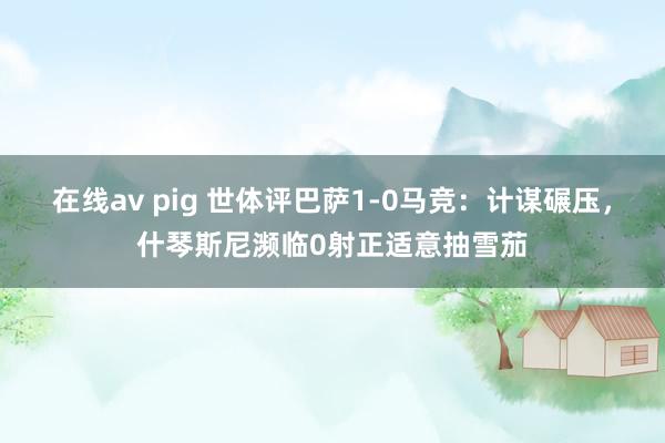 在线av pig 世体评巴萨1-0马竞：计谋碾压，什琴斯尼濒临0射正适意抽雪茄