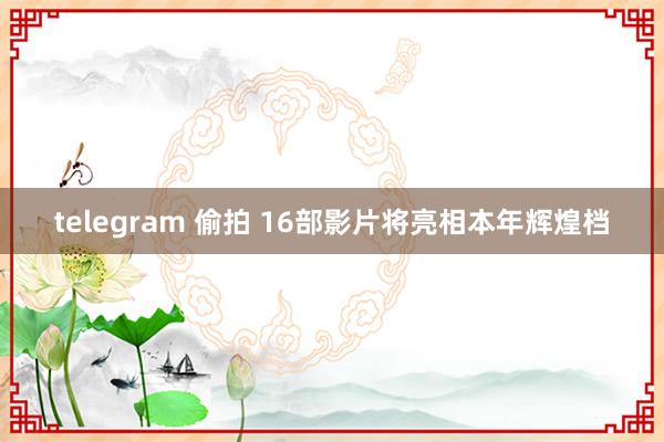 telegram 偷拍 16部影片将亮相本年辉煌档