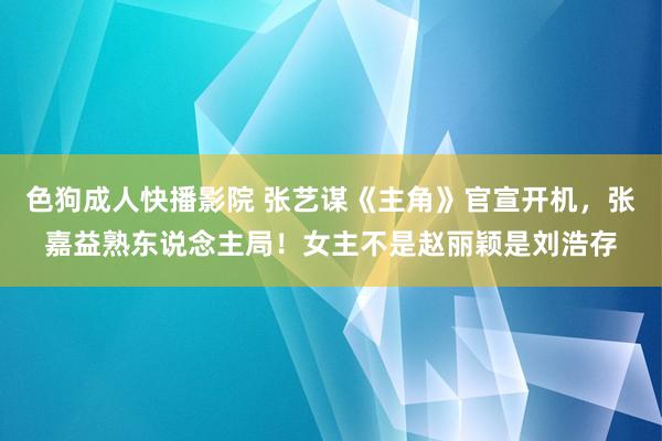 色狗成人快播影院 张艺谋《主角》官宣开机，张嘉益熟东说念主局！女主不是赵丽颖是刘浩存