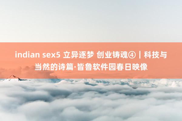 indian sex5 立异逐梦 创业铸魂④｜科技与当然的诗篇·皆鲁软件园春日映像