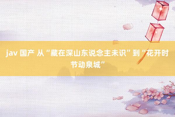 jav 国产 从“藏在深山东说念主未识”到“花开时节动泉城”