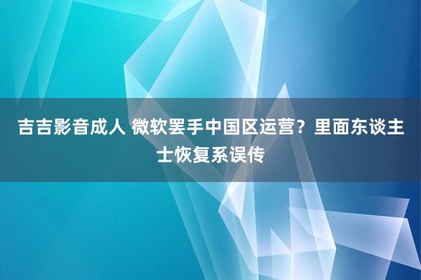 吉吉影音成人 微软罢手中国区运营？里面东谈主士恢复系误传