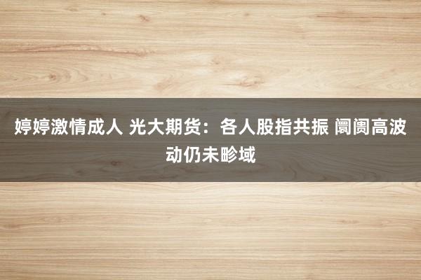 婷婷激情成人 光大期货：各人股指共振 阛阓高波动仍未畛域