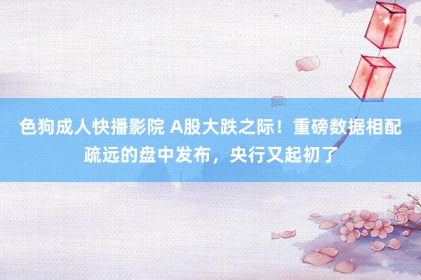 色狗成人快播影院 A股大跌之际！重磅数据相配疏远的盘中发布，央行又起初了