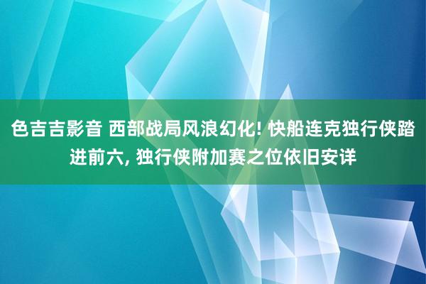 色吉吉影音 西部战局风浪幻化! 快船连克独行侠踏进前六， 独行侠附加赛之位依旧安详
