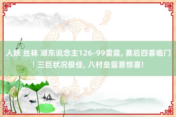 人妖 丝袜 湖东说念主126-99雷霆， 赛后四喜临门! 三巨状况极佳， 八村垒留意惊喜!