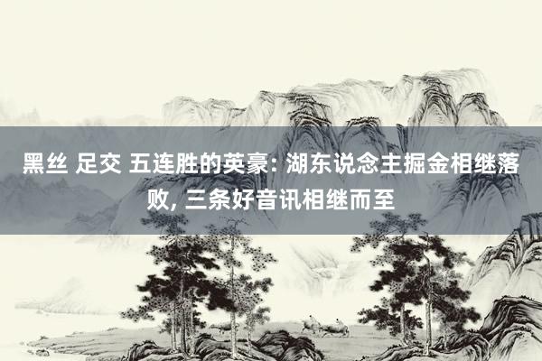 黑丝 足交 五连胜的英豪: 湖东说念主掘金相继落败， 三条好音讯相继而至