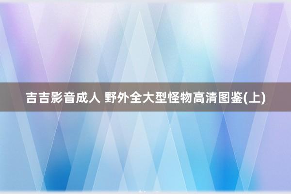 吉吉影音成人 野外全大型怪物高清图鉴(上)