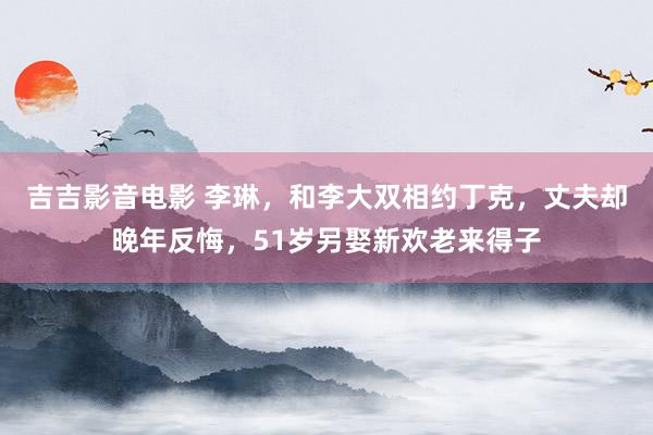 吉吉影音电影 李琳，和李大双相约丁克，丈夫却晚年反悔，51岁另娶新欢老来得子