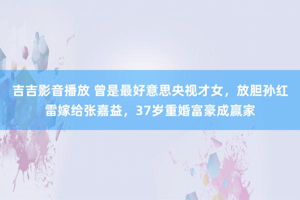 吉吉影音播放 曾是最好意思央视才女，放胆孙红雷嫁给张嘉益，37岁重婚富豪成赢家