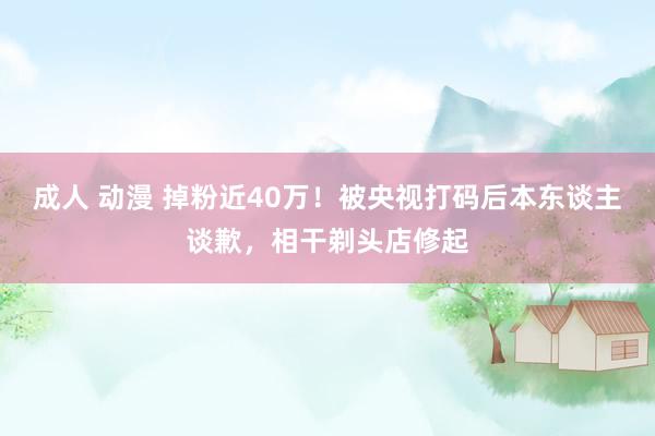 成人 动漫 掉粉近40万！被央视打码后本东谈主谈歉，相干剃头店修起