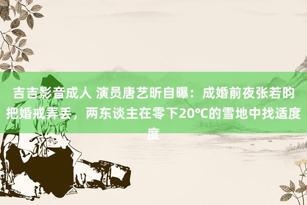 吉吉影音成人 演员唐艺昕自曝：成婚前夜张若昀把婚戒弄丢，两东谈主在零下20℃的雪地中找适度