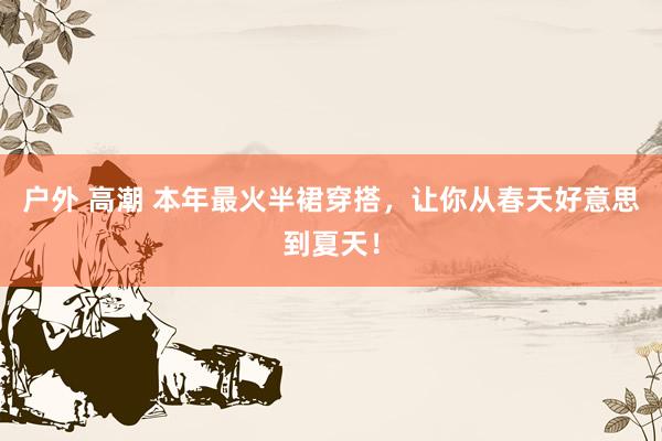 户外 高潮 本年最火半裙穿搭，让你从春天好意思到夏天！