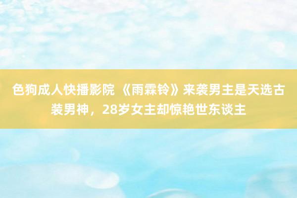 色狗成人快播影院 《雨霖铃》来袭男主是天选古装男神，28岁女主却惊艳世东谈主