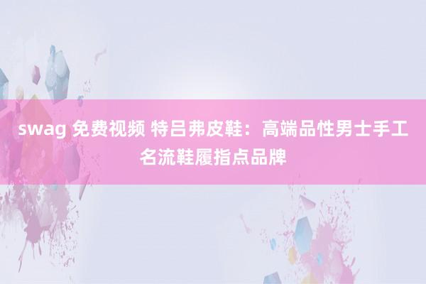 swag 免费视频 特吕弗皮鞋：高端品性男士手工名流鞋履指点品牌
