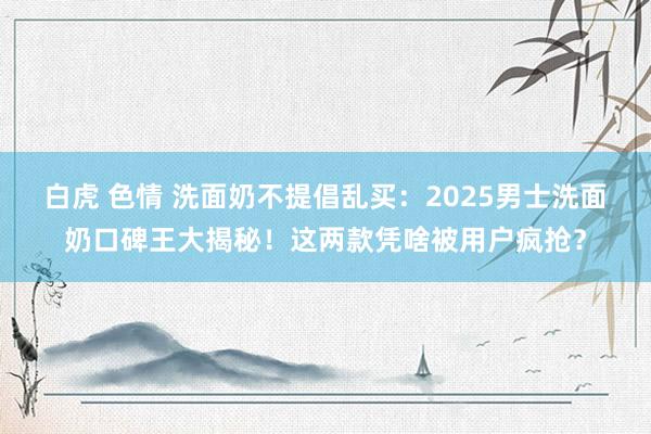 白虎 色情 洗面奶不提倡乱买：2025男士洗面奶口碑王大揭秘！这两款凭啥被用户疯抢？
