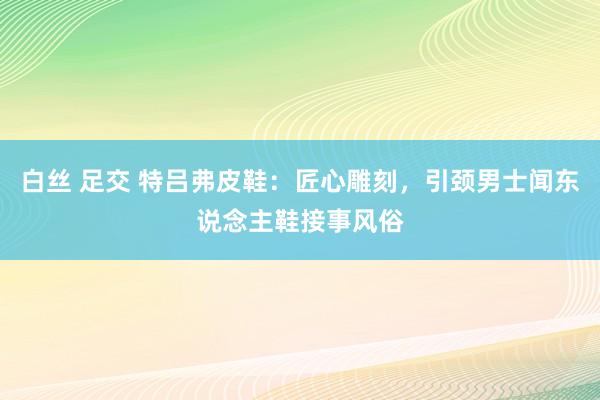 白丝 足交 特吕弗皮鞋：匠心雕刻，引颈男士闻东说念主鞋接事风俗