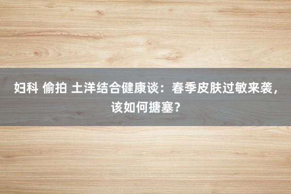 妇科 偷拍 土洋结合健康谈：春季皮肤过敏来袭，该如何搪塞？