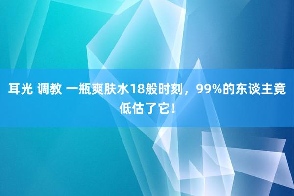 耳光 调教 一瓶爽肤水18般时刻，99%的东谈主竟低估了它！
