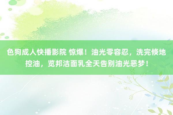 色狗成人快播影院 惊爆！油光零容忍，洗完倏地控油，览邦洁面乳全天告别油光恶梦！