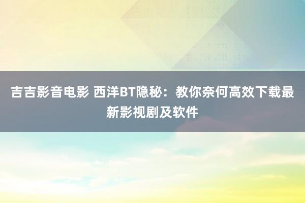 吉吉影音电影 西洋BT隐秘：教你奈何高效下载最新影视剧及软件