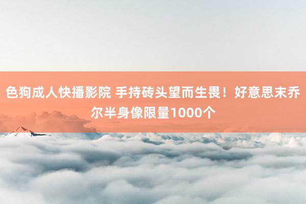 色狗成人快播影院 手持砖头望而生畏！好意思末乔尔半身像限量1000个
