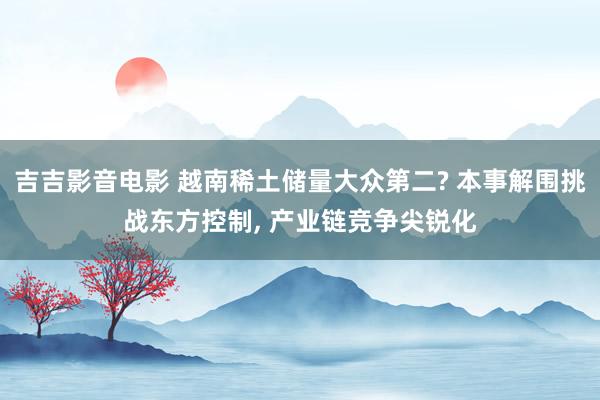 吉吉影音电影 越南稀土储量大众第二? 本事解围挑战东方控制， 产业链竞争尖锐化