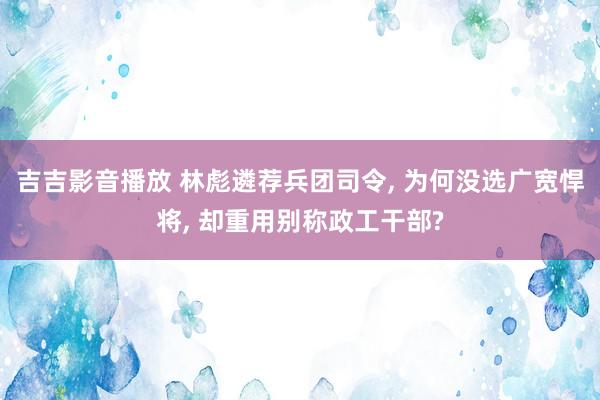吉吉影音播放 林彪遴荐兵团司令， 为何没选广宽悍将， 却重用别称政工干部?